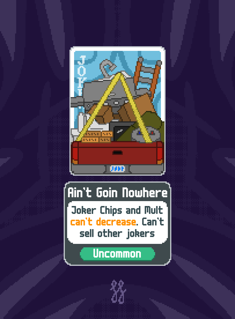 An pixel art image of a custom Balatro Joker card. It is a rendition of a red pickup truck with a large stack of varying objects extending upward and outward like a pyramid of danger. Such objects include a water heater, dimensional lumber, a couch, TV, toilet, a few cardboard boxes, grill, ladder, and even a kitchen sink. There are two ratchet straps that run from the top to the left and right sides of the truck.

Below the card is a description which mimics the ones in game. The name of the joker is Ain't Goin Nowhere. The description is "Joker Chips and Mult can't decrease. Can't sell other jokers". It has a rarity of Uncommon.

The background framing beyond the card is a series of abstract purple and lavender brushstrokes. 